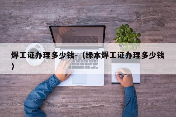 焊工证办理多少钱-(绿本焊工证办理多少钱)