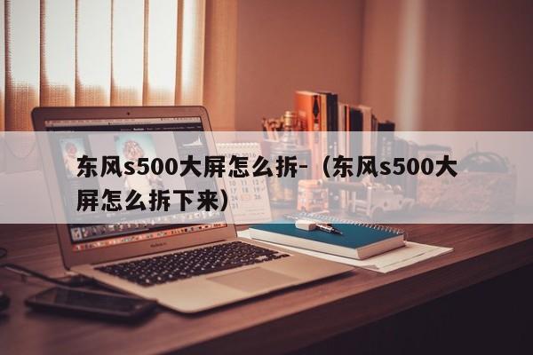 东风s500大屏怎么拆-(东风s500大屏怎么拆下来)
